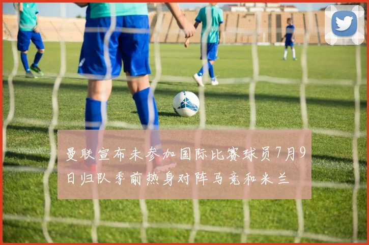 曼联宣布未参加国际比赛球员7月9日归队季前热身对阵马竞和米兰