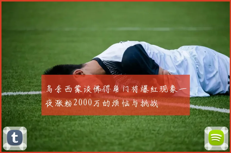 乌奈西蒙谈佛得角门将爆红现象一夜涨粉2000万的烦恼与挑战