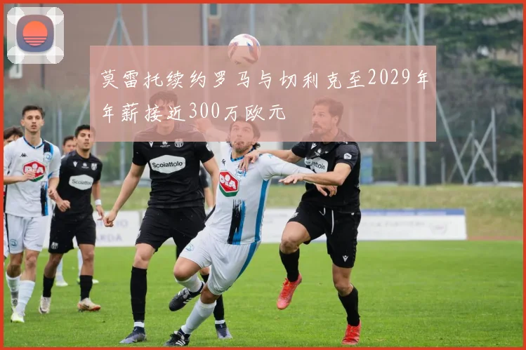 莫雷托续约罗马与切利克至2029年年薪接近300万欧元