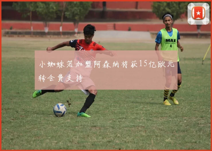 小蜘蛛若加盟阿森纳将获15亿欧元转会费支持