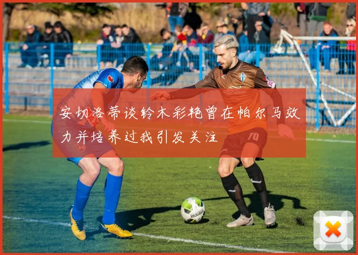 安切洛蒂谈铃木彩艳曾在帕尔马效力并培养过我引发关注