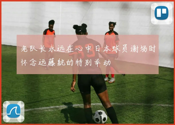 老队长永远在心中日本球员谢场时怀念远藤航的特别举动