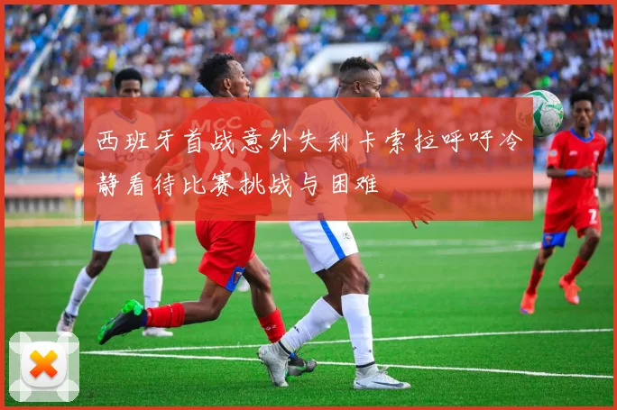 西班牙首战意外失利卡索拉呼吁冷静看待比赛挑战与困难