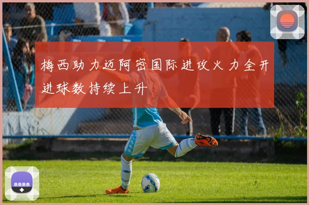 梅西助力迈阿密国际进攻火力全开进球数持续上升