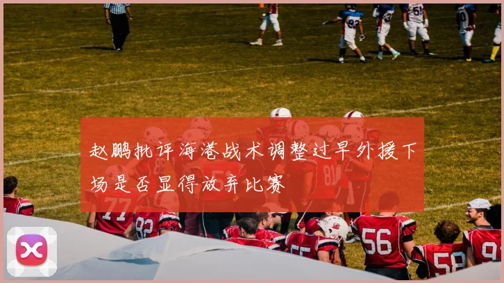 赵鹏批评海港战术调整过早外援下场是否显得放弃比赛