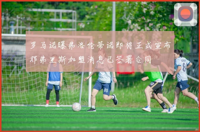 罗马诺曝弗洛伦蒂诺即将正式宣布邓弗里斯加盟消息已签署合同
