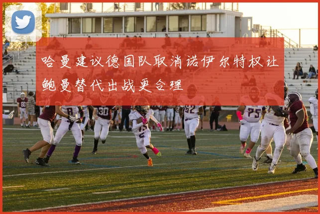 哈曼建议德国队取消诺伊尔特权让鲍曼替代出战更合理