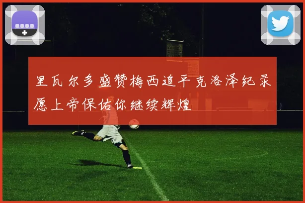 里瓦尔多盛赞梅西追平克洛泽纪录愿上帝保佑你继续辉煌