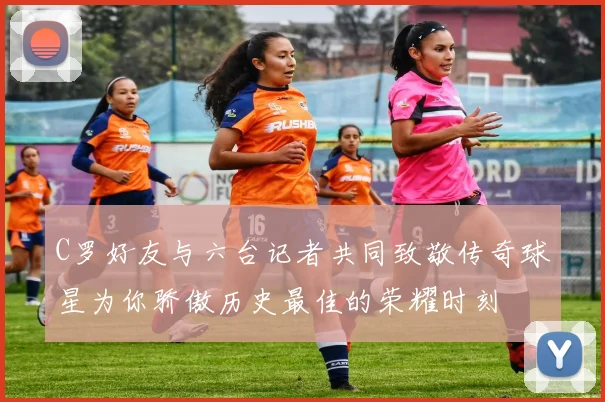 C罗好友与六台记者共同致敬传奇球星为你骄傲历史最佳的荣耀时刻