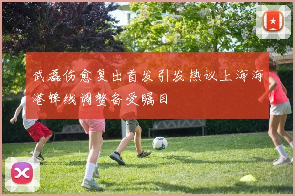 武磊伤愈复出首发引发热议上海海港锋线调整备受瞩目