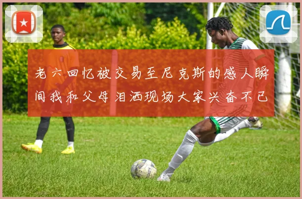 老六回忆被交易至尼克斯的感人瞬间我和父母泪洒现场大家兴奋不已