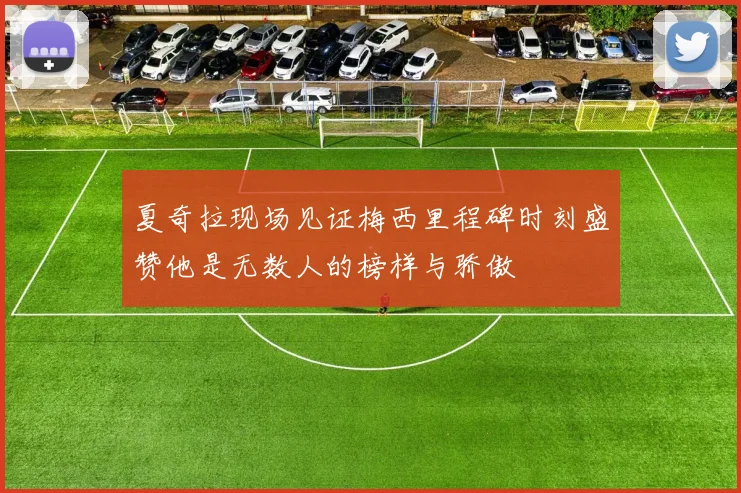夏奇拉现场见证梅西里程碑时刻盛赞他是无数人的榜样与骄傲