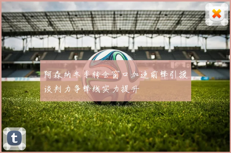 阿森纳冬季转会窗口加速前锋引援谈判力争锋线实力提升