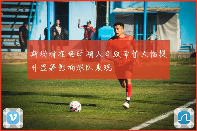 斯玛特在场时湖人净效率值大幅提升显著影响球队表现