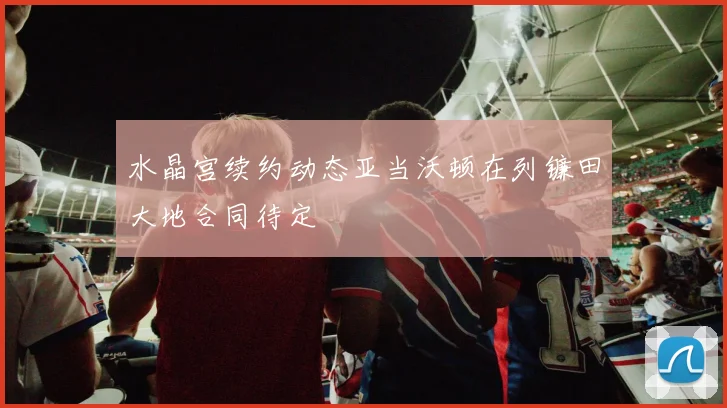 水晶宫续约动态亚当沃顿在列镰田大地合同待定